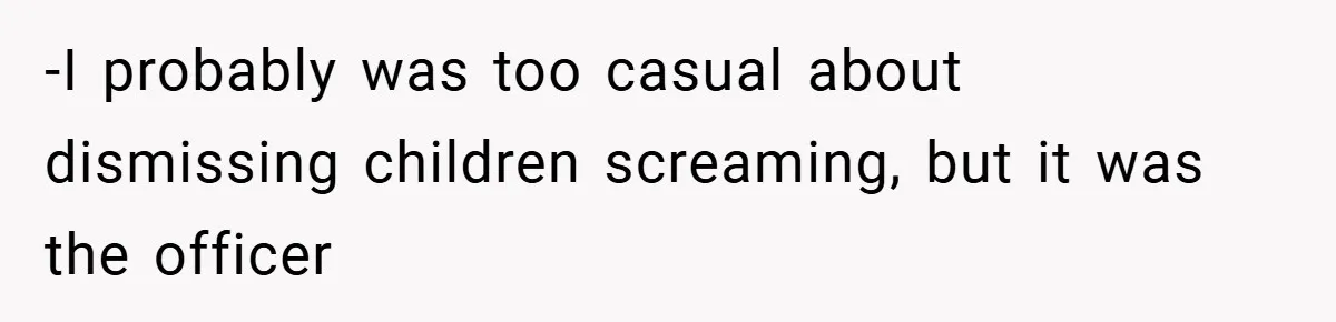-I probably was too casual about dismissing children screaming, but it was the officer