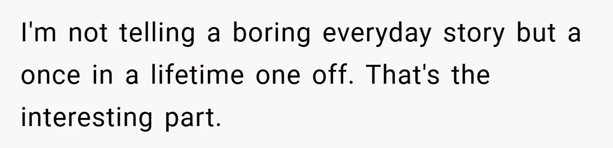 I'm not telling a boring everyday story but a once in a lifetime one off. That's the interesting part.