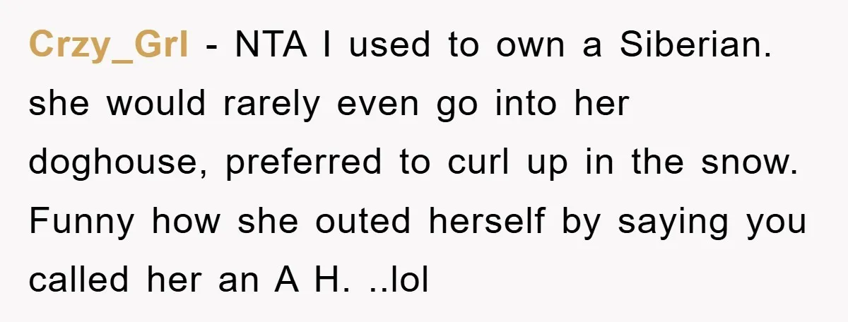 Crzy_Grl − NTA I used to own a Siberian. she would rarely even go into her doghouse, preferred to curl up in the snow. Funny how she outed herself by...