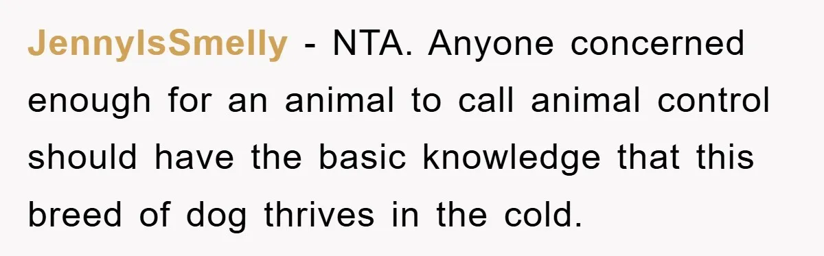 JennyIsSmelly − NTA. Anyone concerned enough for an animal to call animal control should have the basic knowledge that this breed of dog thrives in the cold.