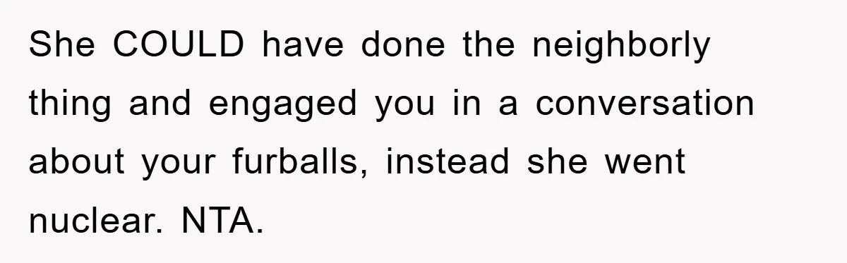 She COULD have done the neighborly thing and engaged you in a conversation about your furballs, instead she went nuclear. NTA.