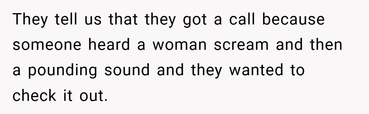 They tell us that they got a call because someone heard a woman scream and then a pounding sound and they wanted to check it out.