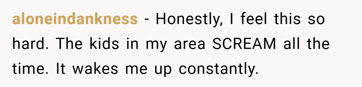aloneindankness − Honestly, I feel this so hard. The kids in my area SCREAM all the time. It wakes me up constantly.