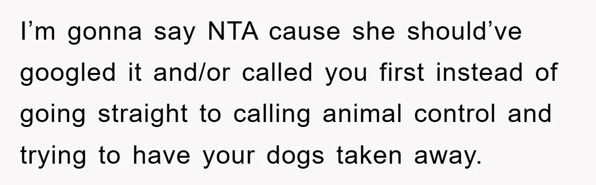 I’m gonna say NTA cause she should’ve googled it and/or called you first instead of going straight to calling animal control and trying to have your dogs taken away.