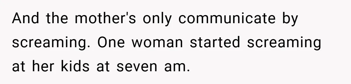 And the mother's only communicate by screaming. One woman started screaming at her kids at seven am.