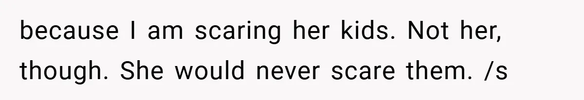 because I am scaring her kids. Not her, though. She would never scare them. /s
