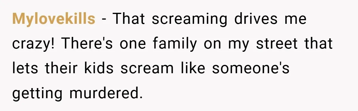 Mylovekills − That screaming drives me crazy! There's one family on my street that lets their kids scream like someone's getting murdered.