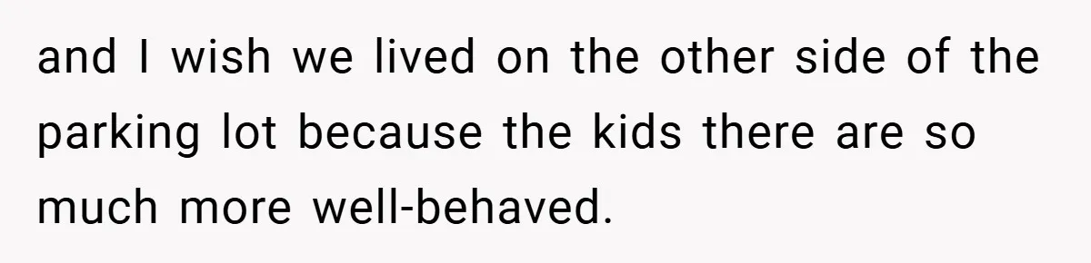 and I wish we lived on the other side of the parking lot because the kids there are so much more well-behaved.