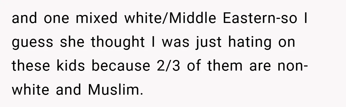 and one mixed white/Middle Eastern-so I guess she thought I was just hating on these kids because 2/3 of them are non-white and Muslim.