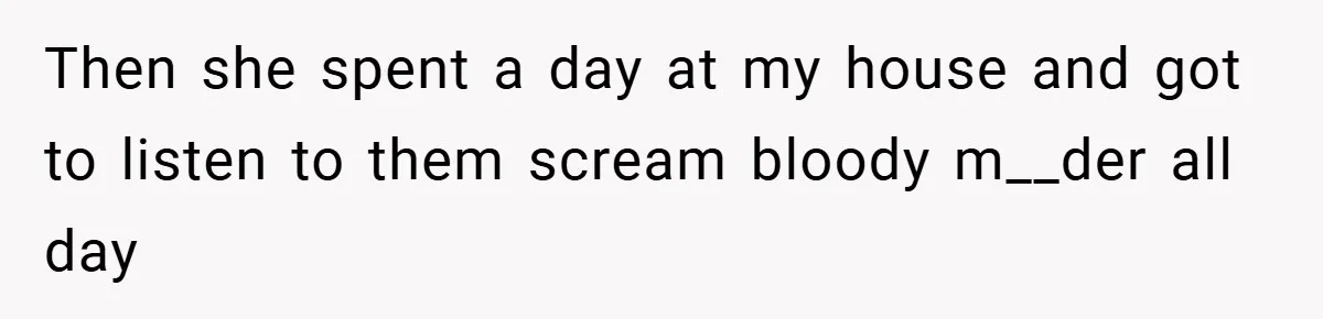 Then she spent a day at my house and got to listen to them scream bloody m__der all day