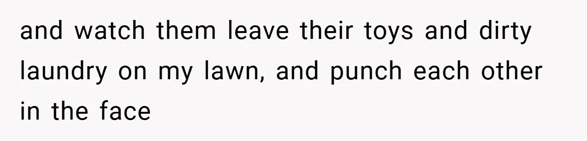 and watch them leave their toys and dirty laundry on my lawn, and punch each other in the face