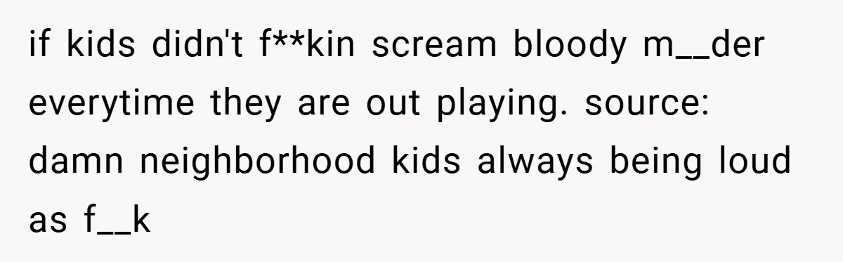 if kids didn't f**kin scream bloody m__der everytime they are out playing. source: damn neighborhood kids always being loud as f__k