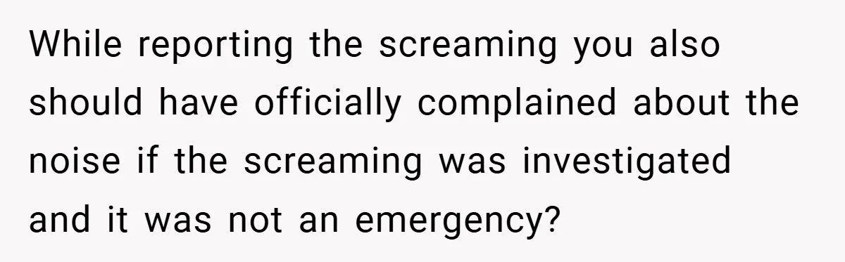 While reporting the screaming you also should have officially complained about the noise if the screaming was investigated and it was not an emergency?