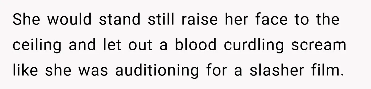 She would stand still raise her face to the ceiling and let out a blood curdling scream like she was auditioning for a slasher film.
