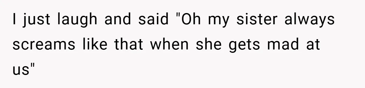 I just laugh and said "Oh my sister always screams like that when she gets mad at us"