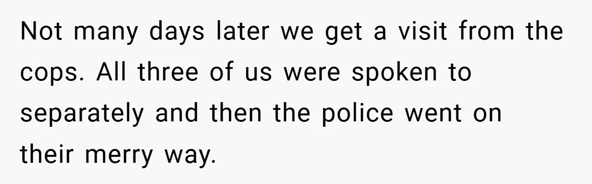 Not many days later we get a visit from the cops. All three of us were spoken to separately and then the police went on their merry way.