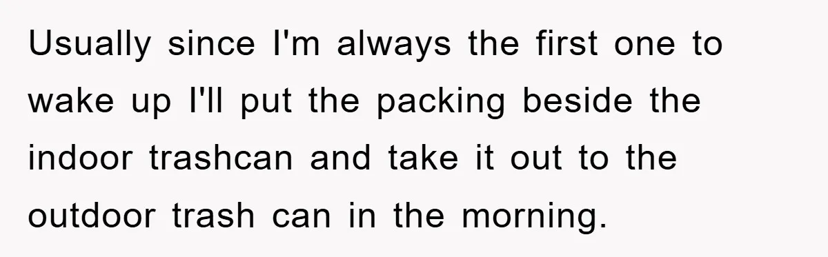 Usually since I'm always the first one to wake up I'll put the packing beside the indoor trashcan and take it out to the outdoor trash can in the morning.