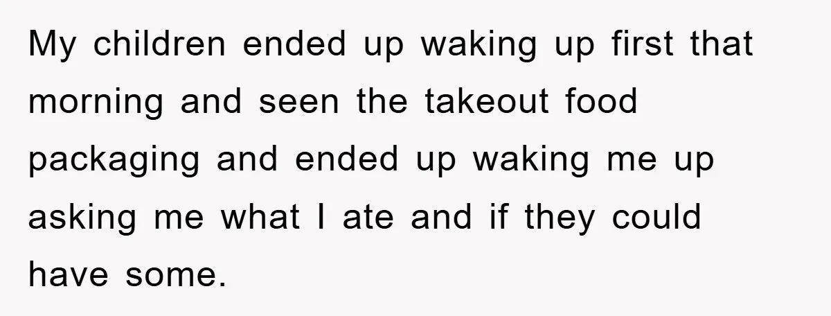 My children ended up waking up first that morning and seen the takeout food packaging and ended up waking me up asking me what I ate and if they could...