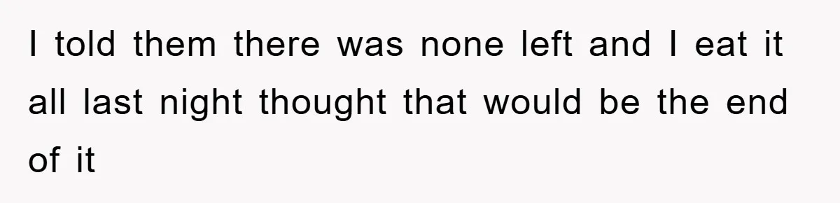 I told them there was none left and I eat it all last night thought that would be the end of it