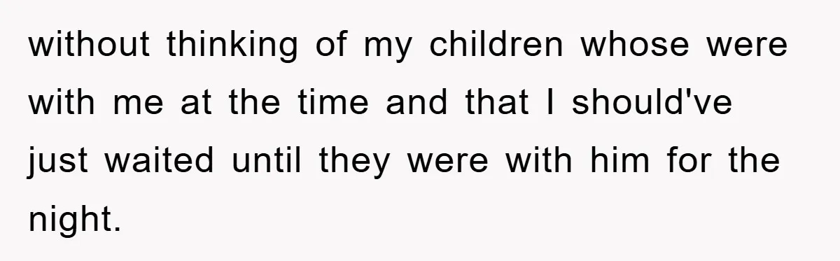 without thinking of my children whose were with me at the time and that I should've just waited until they were with him for the night.