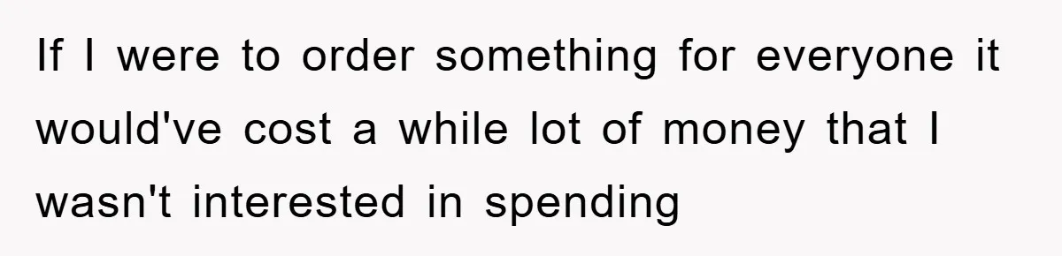 If I were to order something for everyone it would've cost a while lot of money that I wasn't interested in spending