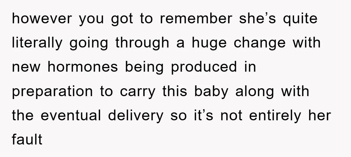 however you got to remember she’s quite literally going through a huge change with new hormones being produced in preparation to carry this baby along with the eventual delivery so...