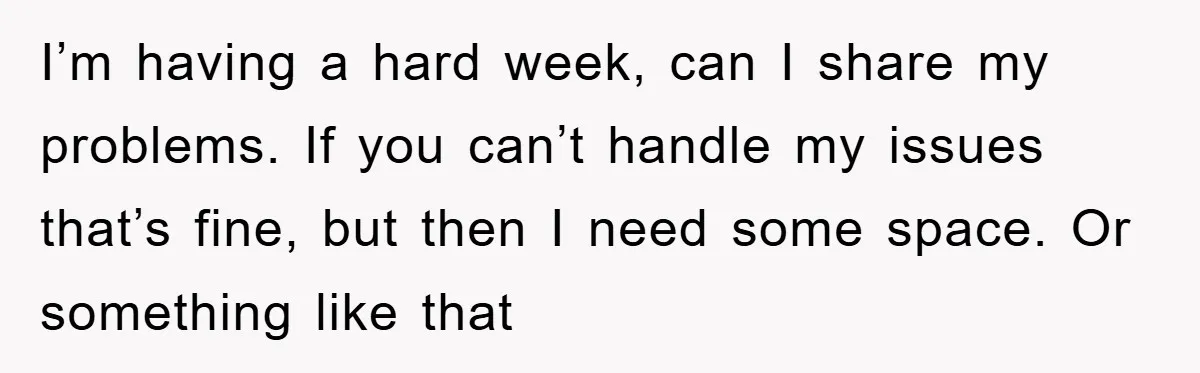 I’m having a hard week, can I share my problems. If you can’t handle my issues that’s fine, but then I need some space. Or something like that