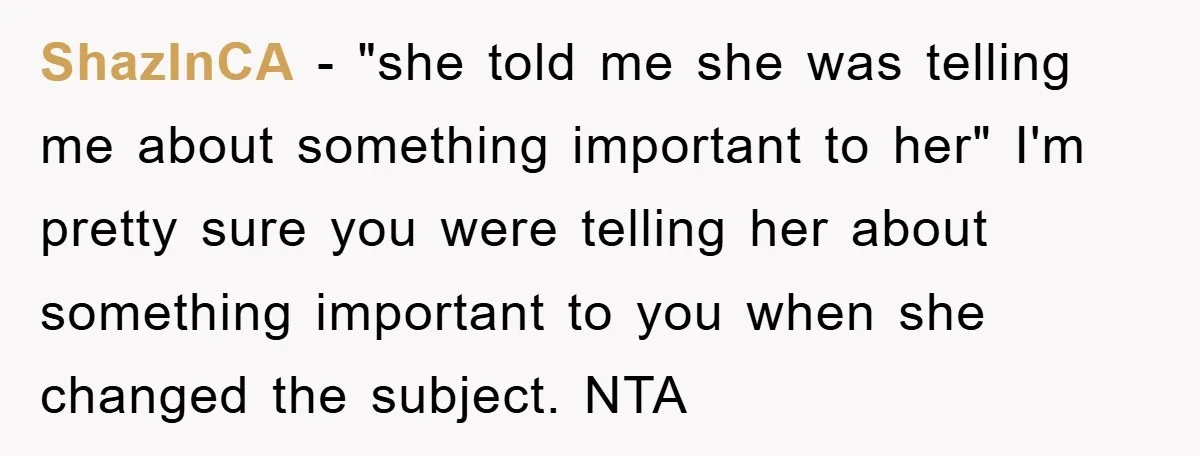 ShazInCA - "she told me she was telling me about something important to her" I'm pretty sure you were telling her about something important to you when she changed the...