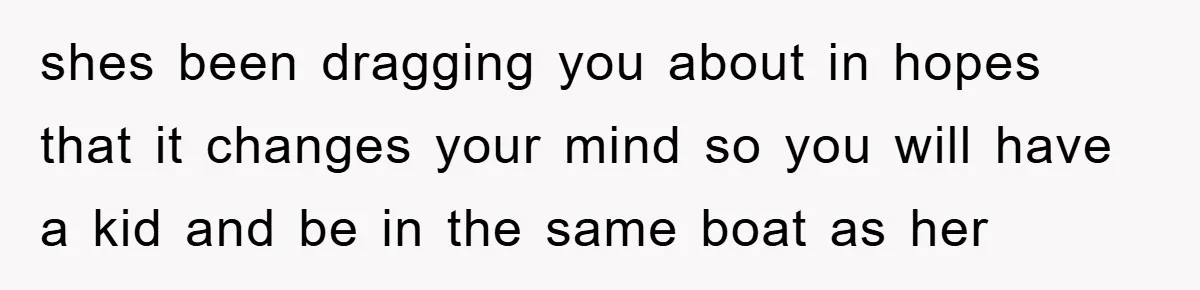 shes been dragging you about in hopes that it changes your mind so you will have a kid and be in the same boat as her