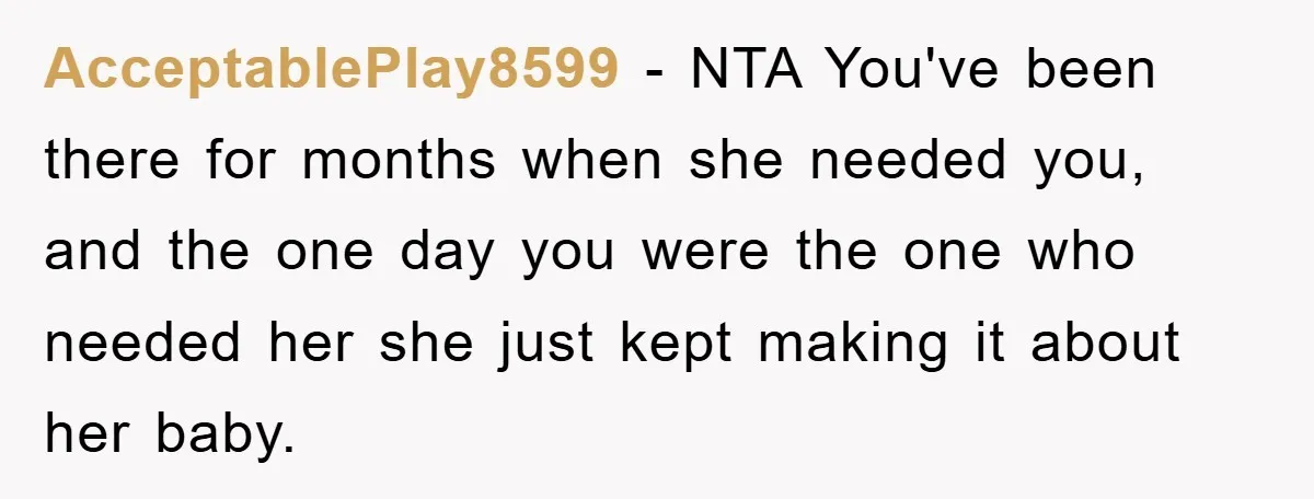 AcceptablePlay8599 - NTA You've been there for months when she needed you, and the one day you were the one who needed her she just kept making it about her...