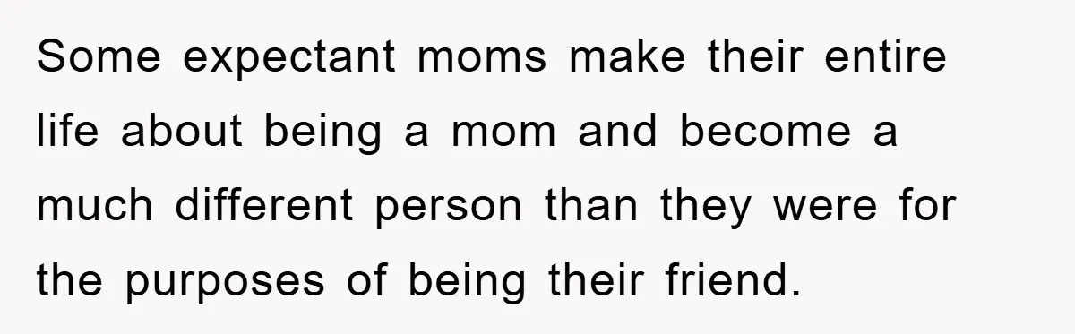 Some expectant moms make their entire life about being a mom and become a much different person than they were for the purposes of being their friend.