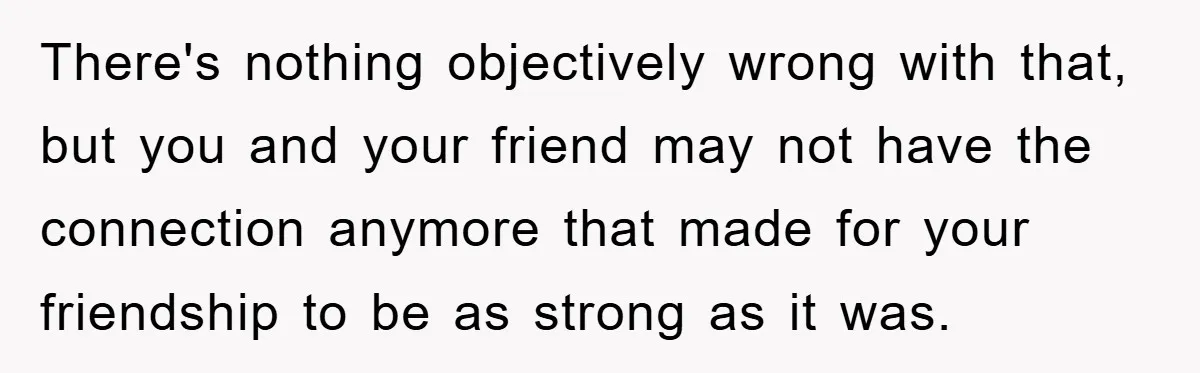 There's nothing objectively wrong with that, but you and your friend may not have the connection anymore that made for your friendship to be as strong as it was.