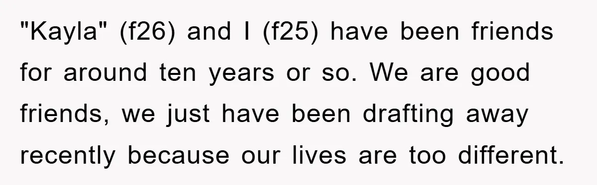 "Kayla" (f26) and I (f25) have been friends for around ten years or so. We are good friends, we just have been drafting away recently because our lives are too...