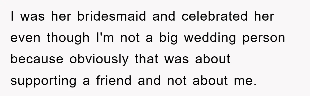 I was her bridesmaid and celebrated her even though I'm not a big wedding person because obviously that was about supporting a friend and not about me.
