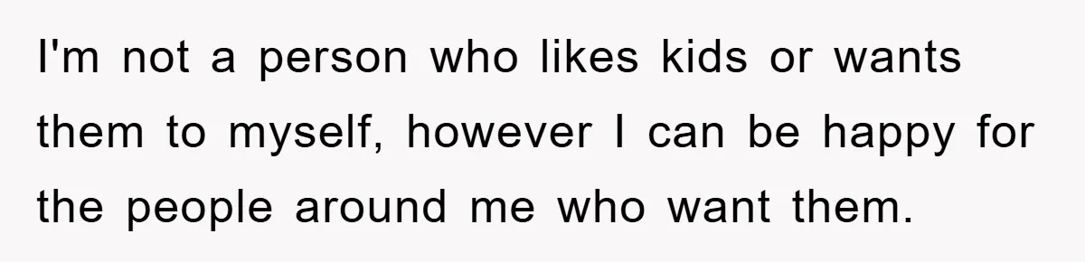 I'm not a person who likes kids or wants them to myself, however I can be happy for the people around me who want them.