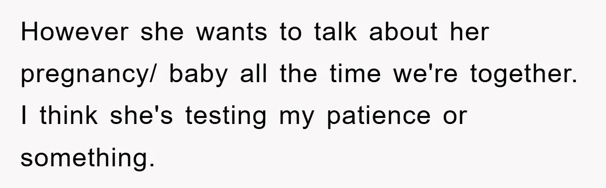 However she wants to talk about her pregnancy/ baby all the time we're together. I think she's testing my patience or something.
