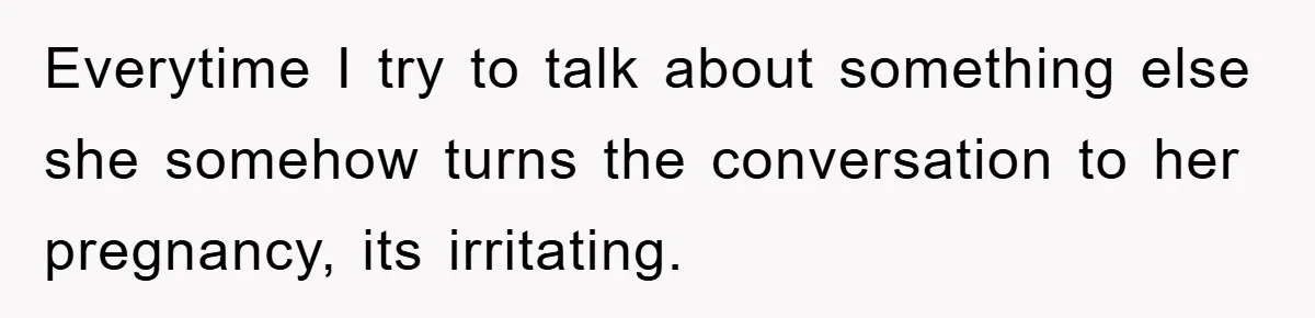 Everytime I try to talk about something else she somehow turns the conversation to her pregnancy, its irritating.