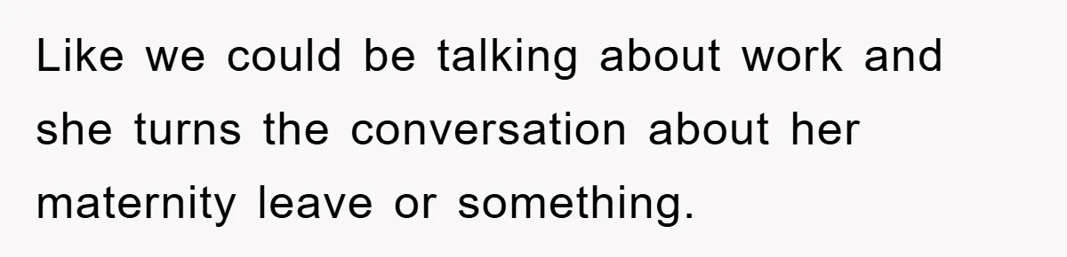 Like we could be talking about work and she turns the conversation about her maternity leave or something.