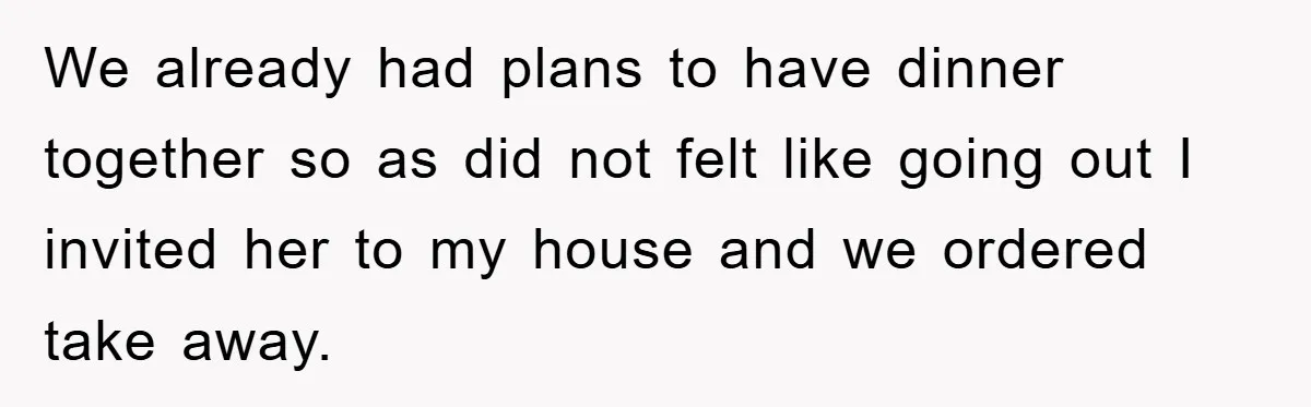 We already had plans to have dinner together so as did not felt like going out I invited her to my house and we ordered take away.