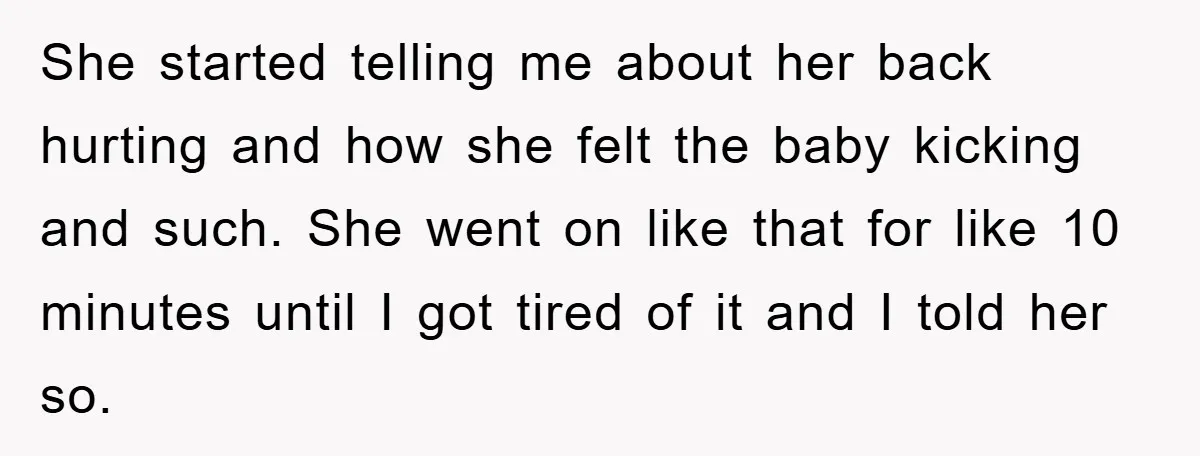 She started telling me about her back hurting and how she felt the baby kicking and such. She went on like that for like 10 minutes until I got tired...
