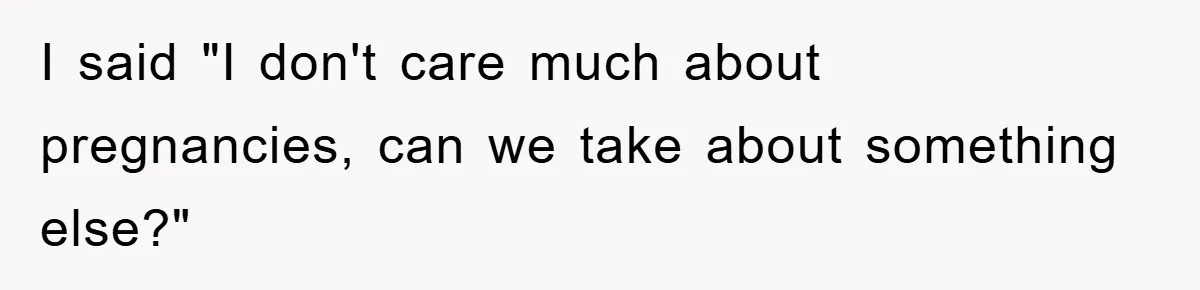 I said "I don't care much about pregnancies, can we take about something else?"