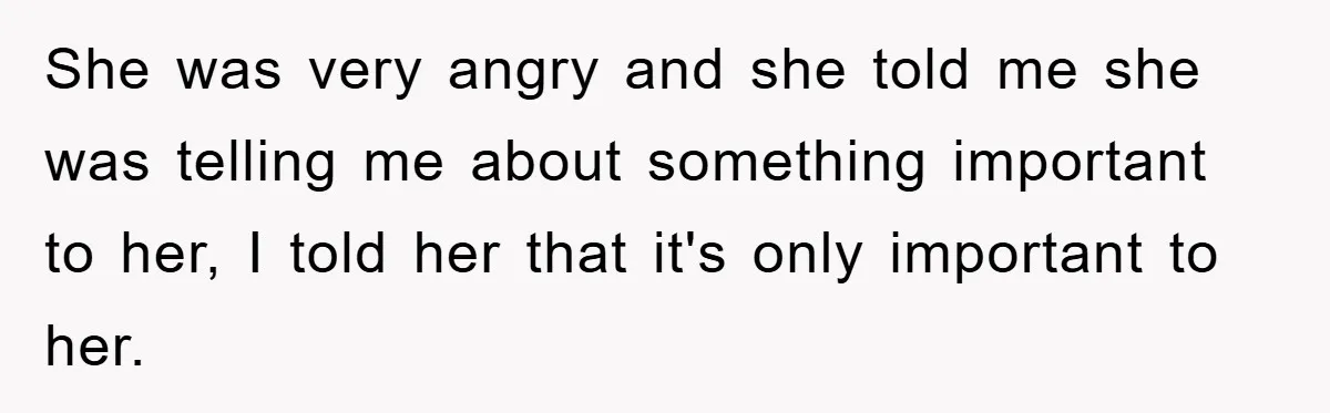 She was very angry and she told me she was telling me about something important to her, I told her that it's only important to her.