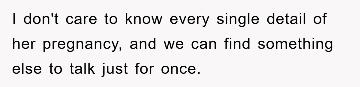 I don't care to know every single detail of her pregnancy, and we can find something else to talk just for once.