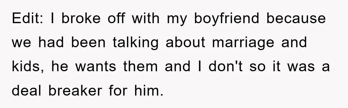 Edit: I broke off with my boyfriend because we had been talking about marriage and kids, he wants them and I don't so it was a deal breaker for him.