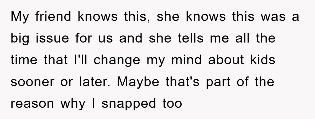 My friend knows this, she knows this was a big issue for us and she tells me all the time that I'll change my mind about kids sooner or later....