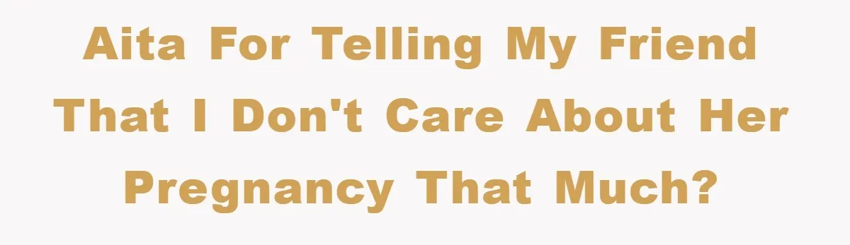 AITA for telling my friend that I don't care about her pregnancy that much?