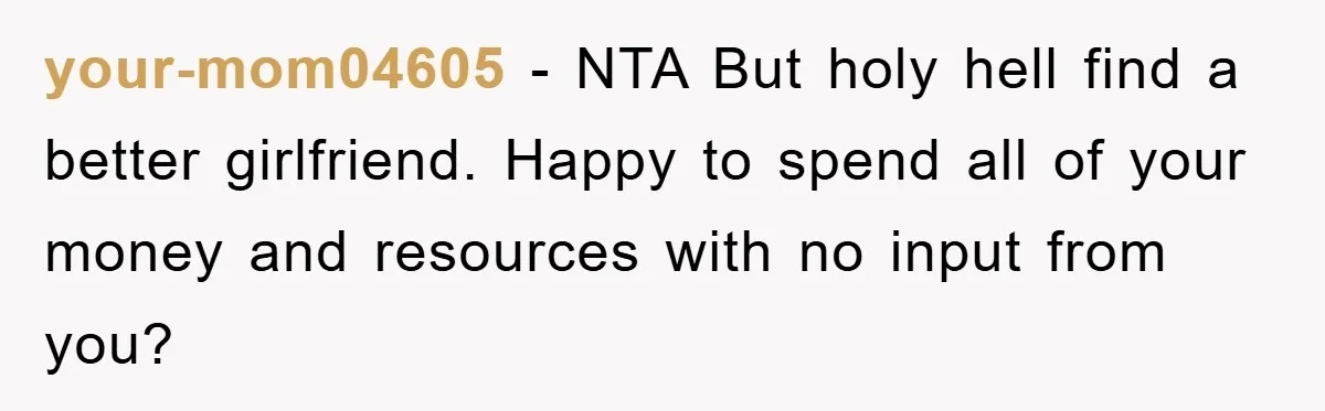 your-mom04605 - NTA But holy hell find a better girlfriend. Happy to spend all of your money and resources with no input from you?