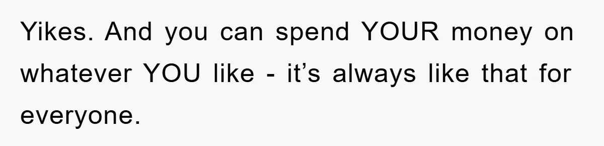 Yikes. And you can spend YOUR money on whatever YOU like - it’s always like that for everyone.