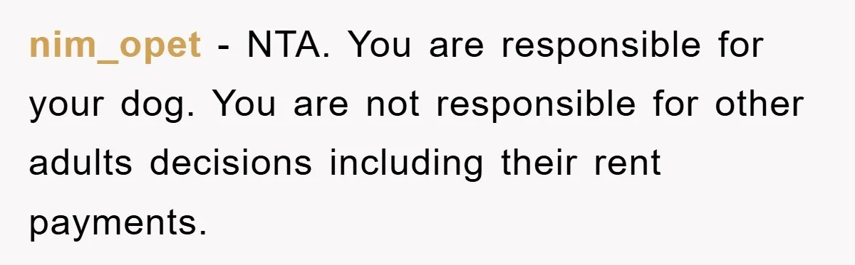 nim_opet - NTA. You are responsible for your dog. You are not responsible for other adults decisions including their rent payments.