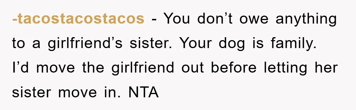 -tacostacostacos - You don’t owe anything to a girlfriend’s sister. Your dog is family. I’d move the girlfriend out before letting her sister move in. NTA